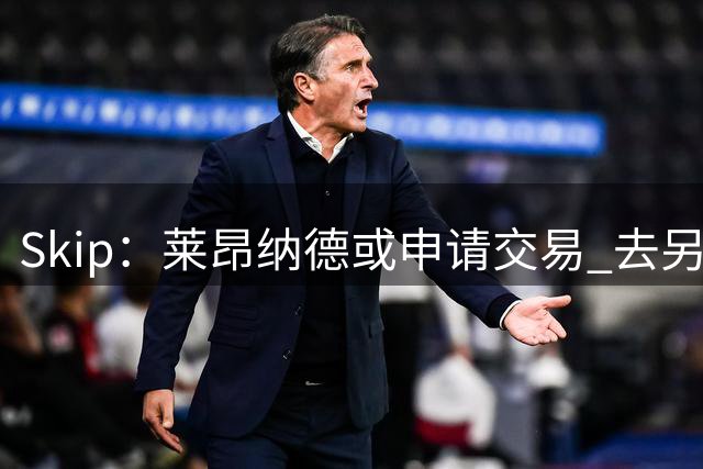 Skip：莱昂纳德或申请交易 去另一支球队打球